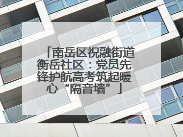南岳区祝融街道衡岳社区：党员先锋护航高考筑起暖心“隔音墙”