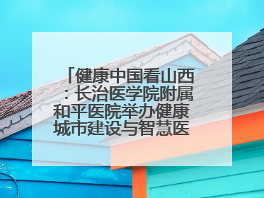 健康中国看山西：长治医学院附属和平医院举办健康城市建设与智慧医院临床研究能力提升交流会