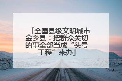 全国县级文明城市金乡县：把群众关切的事全部当成“头号工程”来办