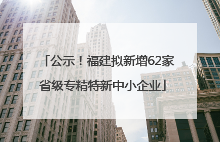 公示！福建拟新增62家省级专精特新中小企业