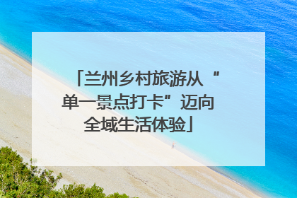 兰州乡村旅游从“单一景点打卡”迈向全域生活体验