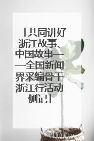 共同讲好浙江故事、中国故事——全国新闻界采编骨干浙江行活动侧记