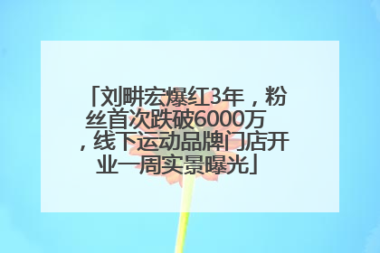 刘畊宏爆红3年，粉丝首次跌破6000万，线下运动品牌门店开业一周实景曝光