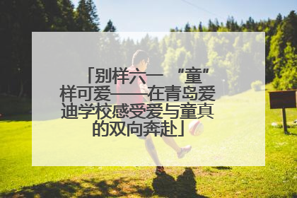 别样六一 “童”样可爱——在青岛爱迪学校感受爱与童真的双向奔赴