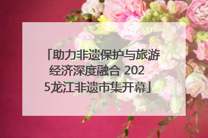 助力非遗保护与旅游经济深度融合 2025龙江非遗市集开幕