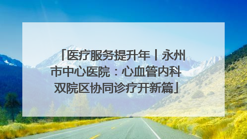 医疗服务提升年丨永州市中心医院：心血管内科双院区协同诊疗开新篇