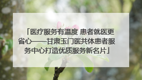 医疗服务有温度 患者就医更省心——甘肃玉门医共体患者服务中心打造优质服务新名片