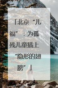 北京“儿福”：为孤残儿童插上“隐形的翅膀”