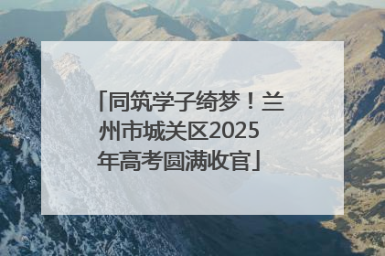 同筑学子绮梦！兰州市城关区2025年高考圆满收官