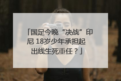 国足今晚“决战”印尼 18岁少年承担起出线生死重任？