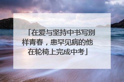 在爱与坚持中书写别样青春，患罕见病的他在轮椅上完成中考