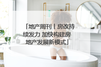 地产周刊丨房改持续发力 加快构建房地产发展新模式