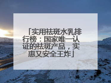 实用祛斑水乳排行榜：国家唯一认证的祛斑产品，实惠又安全王炸