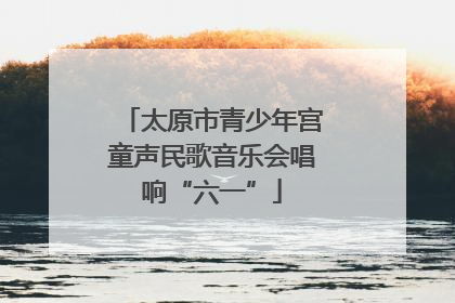 太原市青少年宫童声民歌音乐会唱响“六一”