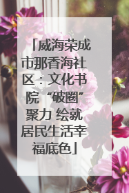 威海荣成市那香海社区：文化书院“破圈”聚力 绘就居民生活幸福底色