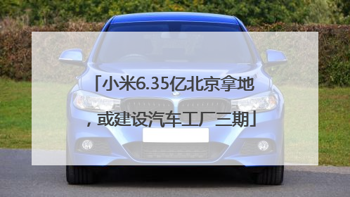 小米6.35亿北京拿地，或建设汽车工厂三期