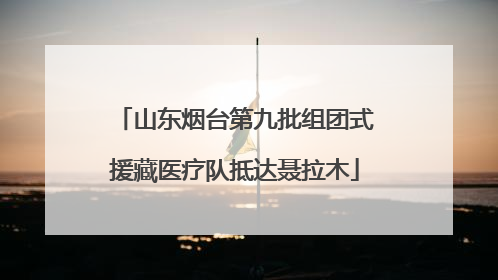 山东烟台第九批组团式援藏医疗队抵达聂拉木