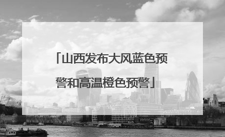 山西发布大风蓝色预警和高温橙色预警