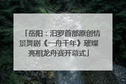 岳阳：汨罗首部原创情景舞剧《一舟千年》璀璨亮相龙舟赛开幕式