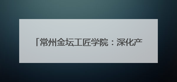 常州金坛工匠学院：深化产教融合 培育新时代工匠