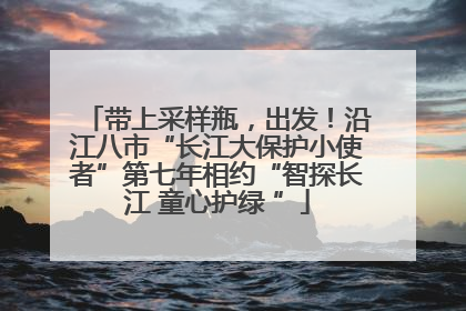带上采样瓶，出发！沿江八市“长江大保护小使者”第七年相约“智探长江 童心护绿 ”