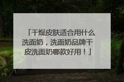 干燥皮肤适合用什么洗面奶，洗面奶品牌干皮洗面奶哪款好用！