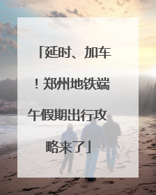 延时、加车！郑州地铁端午假期出行攻略来了