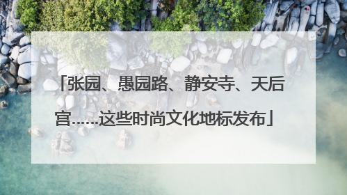 张园、愚园路、静安寺、天后宫……这些时尚文化地标发布