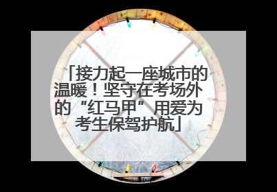 接力起一座城市的温暖！坚守在考场外的“红马甲”用爱为考生保驾护航