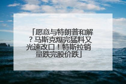 愿意与特朗普和解？马斯克爆完猛料又光速改口！特斯拉销量跌完股价跌