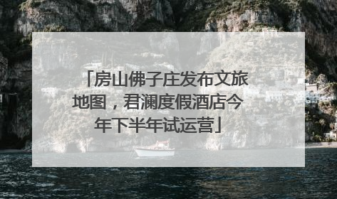房山佛子庄发布文旅地图，君澜度假酒店今年下半年试运营