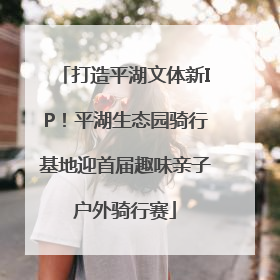 打造平湖文体新IP！平湖生态园骑行基地迎首届趣味亲子户外骑行赛