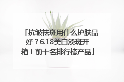 抗皱祛斑用什么护肤品好？6.18美白淡斑开箱！前十名排行榜产品