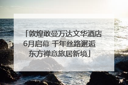 敦煌敢曼万达文华酒店6月启幕 千年丝路邂逅东方禅意旅居新境