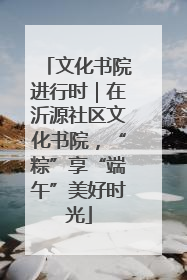 文化书院进行时｜在沂源社区文化书院，“粽”享“端午”美好时光