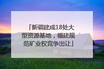 新疆建成18处大型资源基地，福建规范矿业权竞争出让