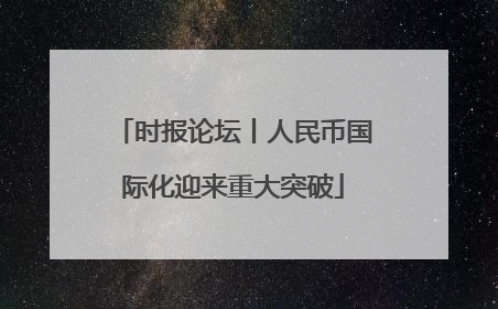 时报论坛丨人民币国际化迎来重大突破