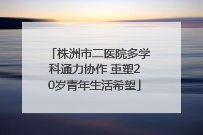 株洲市二医院多学科通力协作 重塑20岁青年生活希望