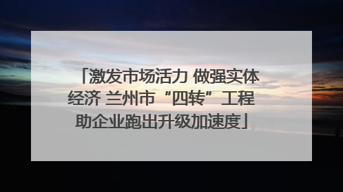 激发市场活力 做强实体经济 兰州市“四转”工程助企业跑出升级加速度