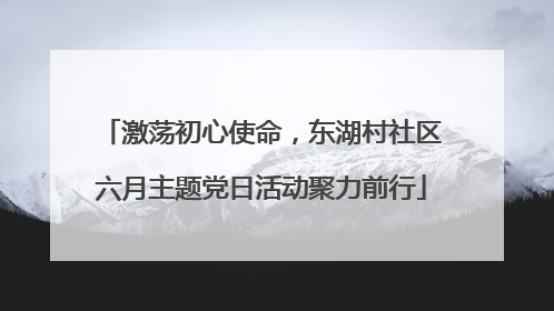 激荡初心使命，东湖村社区六月主题党日活动聚力前行