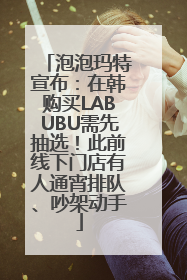 泡泡玛特宣布：在韩购买LABUBU需先抽选！此前线下门店有人通宵排队、吵架动手