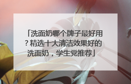 洗面奶哪个牌子最好用？精选十大清洁效果好的洗面奶，学生党推荐