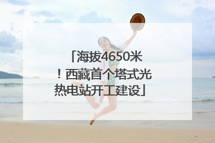 海拔4650米！西藏首个塔式光热电站开工建设