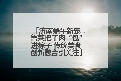 济南端午新宠：鲁菜把子肉“包”进粽子 传统美食创新融合引关注