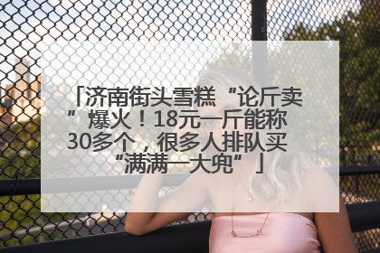 济南街头雪糕“论斤卖”爆火！18元一斤能称30多个，很多人排队买“满满一大兜”