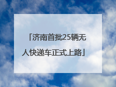 济南首批25辆无人快递车正式上路