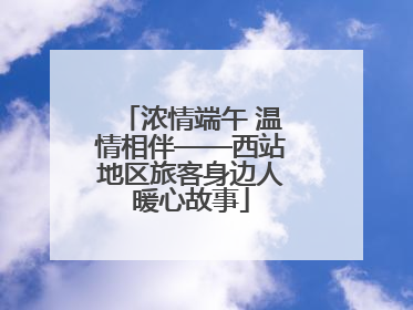 浓情端午 温情相伴——西站地区旅客身边人暖心故事