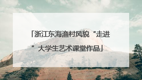 浙江东海渔村风貌“走进”大学生艺术课堂作品