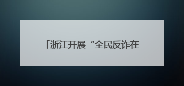 浙江开展“全民反诈在行动”集中宣传月活动