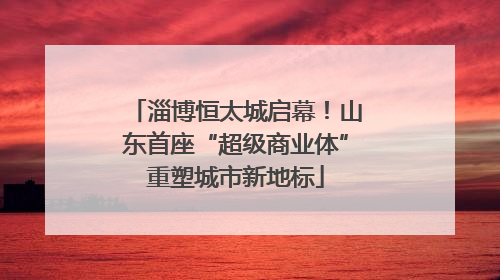 淄博恒太城启幕！山东首座“超级商业体”重塑城市新地标